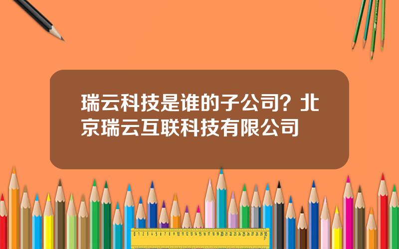 瑞云科技是谁的子公司？北京瑞云互联科技有限公司